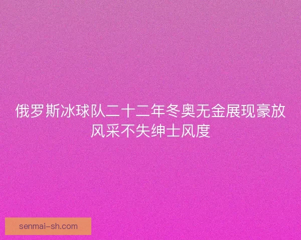 俄罗斯冰球队二十二年冬奥无金展现豪放风采不失绅士风度