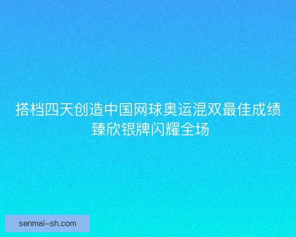 搭档四天创造中国网球奥运混双最佳成绩 臻欣银牌闪耀全场