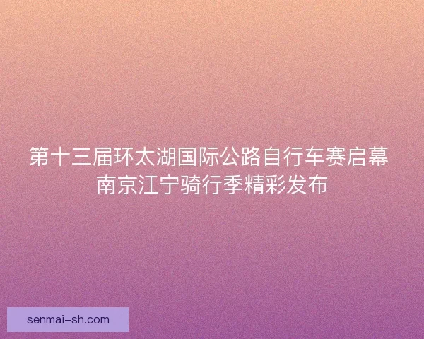 第十三届环太湖国际公路自行车赛启幕 南京江宁骑行季精彩发布