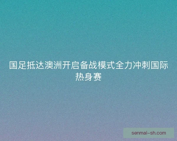 国足抵达澳洲开启备战模式全力冲刺国际热身赛