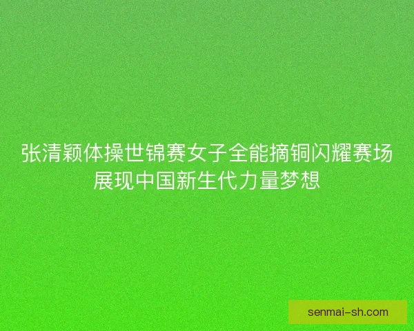 张清颖体操世锦赛女子全能摘铜闪耀赛场展现中国新生代力量梦想