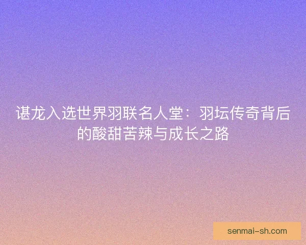 谌龙入选世界羽联名人堂：羽坛传奇背后的酸甜苦辣与成长之路